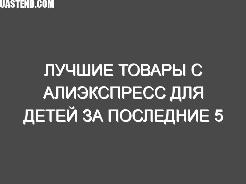 Лучшие товары с Алиэкспресс для детей за последние 5 лет