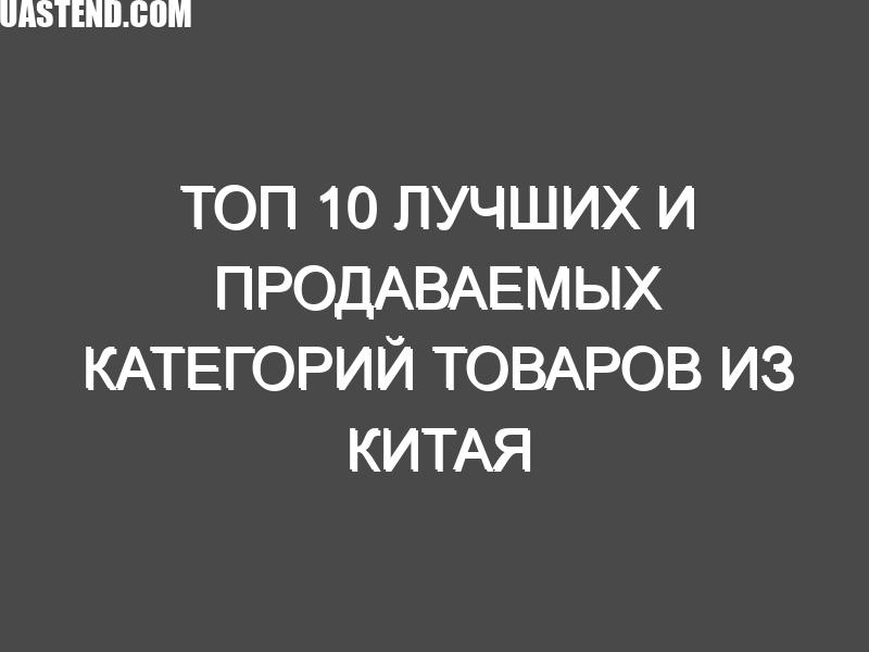 Топ 10 лучших и продаваемых категорий товаров из Китая за последние 5 лет