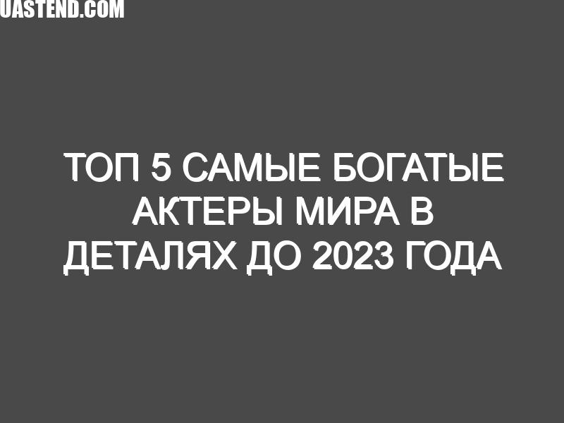 ТОП 5 Самые богатые актеры мира в деталях до 2023 года